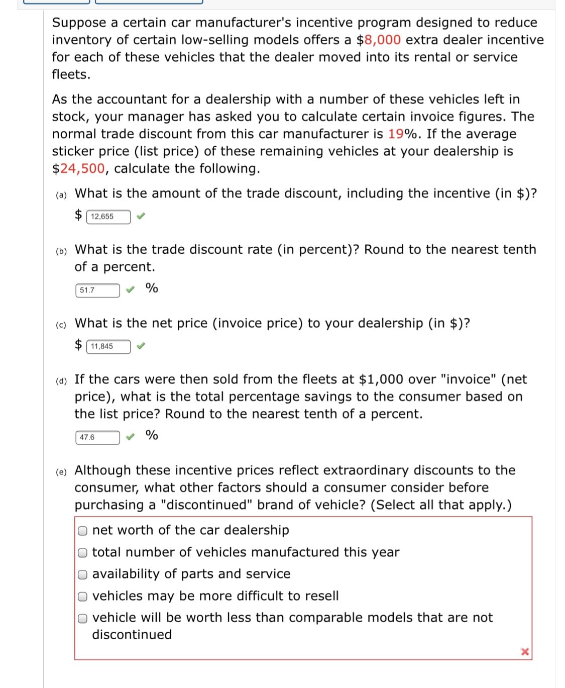 Suppose a certain car manufacturer's incentive program designed to reduce
inventory of certain low-selling models offers a $8,000 extra dealer incentive
for each of these vehicles that the dealer moved into its rental or service
fleets.
As the accountant for a dealership with a number of these vehicles left in
stock, your manager has asked you to calculate certain invoice figures. The
normal trade discount from this car manufacturer is 19%. If the average
sticker price (Ilist price) of these remaining vehicles at your dealership is
$24,500, calculate the following.
(a) What is the amount of the trade discount, including the incentive (in $)?
$ 12,655
(b) What is the trade discount rate (in percent)? Round to the nearest tenth
of a percent.
51.7
%
(c) What is the net price (invoice price) to your dealership (in $)?
$ 11,845
(d) If the cars were then sold from the fleets at $1,000 over "invoice" (net
price), what is the total percentage savings to the consumer based on
the list price? Round to the nearest tenth of a percent.
47,6
%
(e) Although these incentive prices reflect extraordinary discounts to the
consumer, what other factors should a consumer consider before
purchasing a "discontinued" brand of vehicle? (Select all that apply.)
net worth of the car dealership
total number of vehicles manufactured this year
O availability of parts and service
O vehicles may be more difficult to resell
O vehicle will be worth less than comparable models that are not
discontinued
