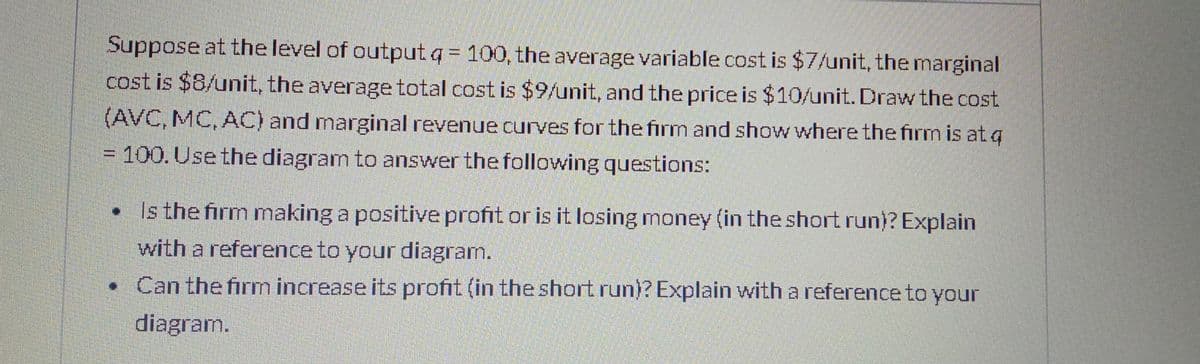 Suppose at the level of output q = 100, the average variable cost is $7/unit, the marginal
cost is $8/unit, the average total cost is $9/unit, and the price is $10/unit. Draw the cost
(AVC, MC, AC) and marginal revenue curves for the firm and show where the firm is at q
= 100.Use the diagram to answer the following questions:
Is the firm making a positive profit or is it losing money (in the short run)? Explain
with a reference to your diagram.
• Can the firm increase its profit (in the short run)? Explain with a reference to your
diagram.
