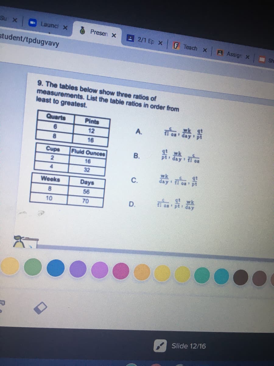 Su X
Launc X
Presen x
2/1 Ep x
F Teach X
A Assign X
student/tpdugvavy
Sh
9. The tables below show three ratios of
measurements. List the table ratios in order from
least to greatest.
Quarts
Pints
器,
A.
6
12
8.
16
器,器,
Cups
Fluid Ounces
В.
pt day
16
器,
4.
32
С.
Weeks
Days
56
70
D.
fl os
10
Slide 12/16
