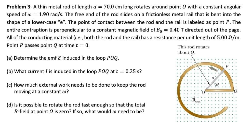 Problem 3- A thin metal rod of length a = 70.0 cm long rotates around point 0 with a constant angular
speed of w = 1.90 rad/s. The free end of the rod slides on a frictionless metal rail that is bent into the
shape of a lower-case "e". The point of contact between the rod and the rail is labeled as point P. The
entire contraption is perpendicular to a constant magnetic field of Bo = 0.40 T directed out of the page.
All of the conducting material (i.e., both the rod and the rail) has a resistance per unit length of 5.00 /m.
Point P passes point Q at time t = 0.
(a) Determine the emf & induced in the loop POQ.
(b) What current I is induced in the loop POQ at t = 0.25 s?
(c) How much external work needs to be done to keep the rod
moving at a constant w?
(d) Is it possible to rotate the rod fast enough so that the total
B-field at point O is zero? If so, what would w need to be?
This rod rotates
about O.
Bout