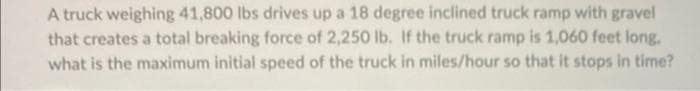 A truck weighing 41,800 lbs drives up a 18 degree inclined truck ramp with gravel
that creates a total breaking force of 2,250 lb. If the truck ramp is 1,060 feet long.
what is the maximum initial speed of the truck in miles/hour so that it stops in time?