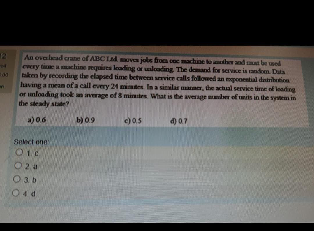 12
ed
1.00
An overhead crane of ABC Ltd. moves jobs from one machine to another and must be used
every time a machine requires loading or unloading. The demand for service is random. Data
taken by recording the elapsed time between service calls followed an exponential distribution
having a mean of a call every 24 minutes. In a similar manner, the actual service time of loading
or unloading took an average of 8 minutes. What is the average number of units in the system in
the steady state?
a) 0.6
Select one:
O 1. c
02. a
O 3. b
O 4. d
b) 0.9
c) 0.5
d) 0.7