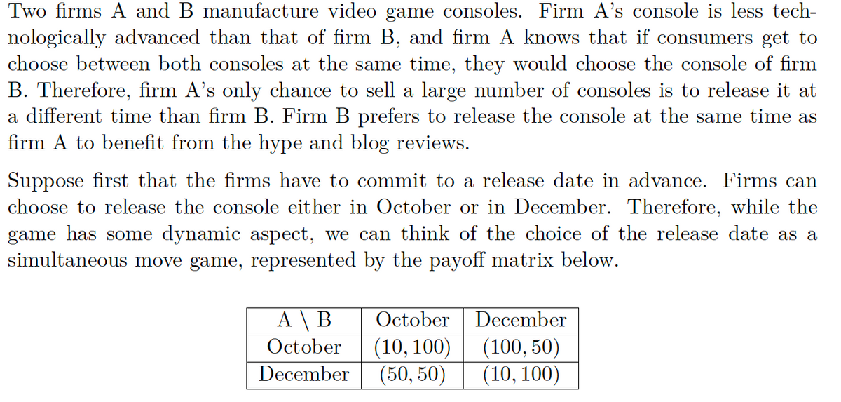 Two firms A and B manufacture video game consoles. Firm A's console is less tech-
nologically advanced than that of firm B, and firm A knows that if consumers get to
choose between both consoles at the same time, they would choose the console of firm
B. Therefore, firm A's only chance to sell a large number of consoles is to release it at
a different time than firm B. Firm B prefers to release the console at the same time as
firm A to benefit from the hype and blog reviews.
Suppose first that the firms have to commit to a release date in advance. Firms can
choose to release the console either in October or in December. Therefore, while the
game has some dynamic aspect, we can think of the choice of the release date as a
simultaneous move game, represented by the payoff matrix below.
A \ B
October
October
(10, 100)
December (50, 50)
December
(100, 50)
(10, 100)