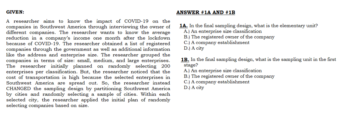 GIVEN:
A researcher aims to know the impact of COVID-19 on the
companies in Southwest America through interviewing the owner of
different companies. The researcher wants to know the average
reduction in a company's income one month after the lockdown
because of COVID-19. The researcher obtained a list of registered
companies through the government as well as additional information
like the address and enterprise size. The researcher grouped the
companies in terms of size: small, medium, and large enterprises.
The researcher initially planned on randomly selecting 200
enterprises per classification. But, the researcher noticed that the
cost of transportation is high because the selected enterprises in
Southwest America are spread out. So, the researcher instead
CHANGED the sampling design by partitioning Southwest America
by cities and randomly selecting a sample of cities. Within each
selected city, the researcher applied the initial plan of randomly
selecting companies based on size.
ANSWER #1A AND #1B
1A. In the final sampling design, what is the elementary unit?
A.) An enterprise size classification
B.) The registered owner of the company
C.) A company establishment
D.) A city
1B. In the final sampling design, what is the sampling unit in the first
stage?
A.) An enterprise size classification
B.) The registered owner of the company
C.) A company establishment
D.) A city