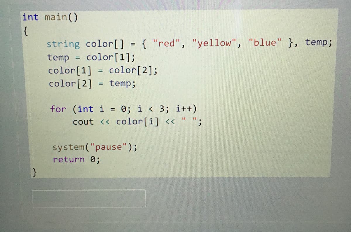 int main()
{
string color[] { "red", "yellow", "blue" }, temp;
temp = color[1];
color[1] = color[2];
color[2]
%3D
%3D
%3D
temp;
%3D
for (int i = 0; i < 3; i++)
cout << color[i] << " ";
%3D
%3D
system("pause");
return 0;
