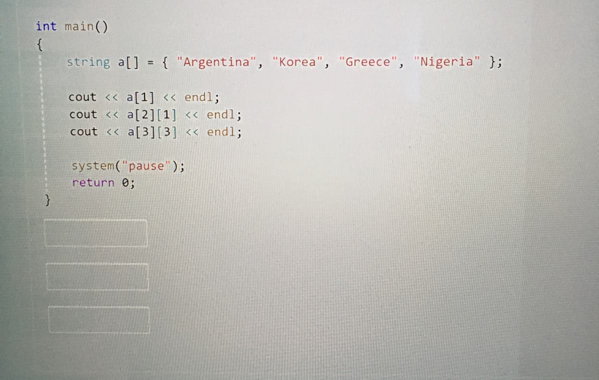 int main()
{
string a[] = { "Argentina", "Korea", "Greece", "Nigeria" };
%3D
cout << a[1] << endl;
cout << a[2][1] << endl;
cout << a[3][3] << endl;
system("pause");
return 0;
