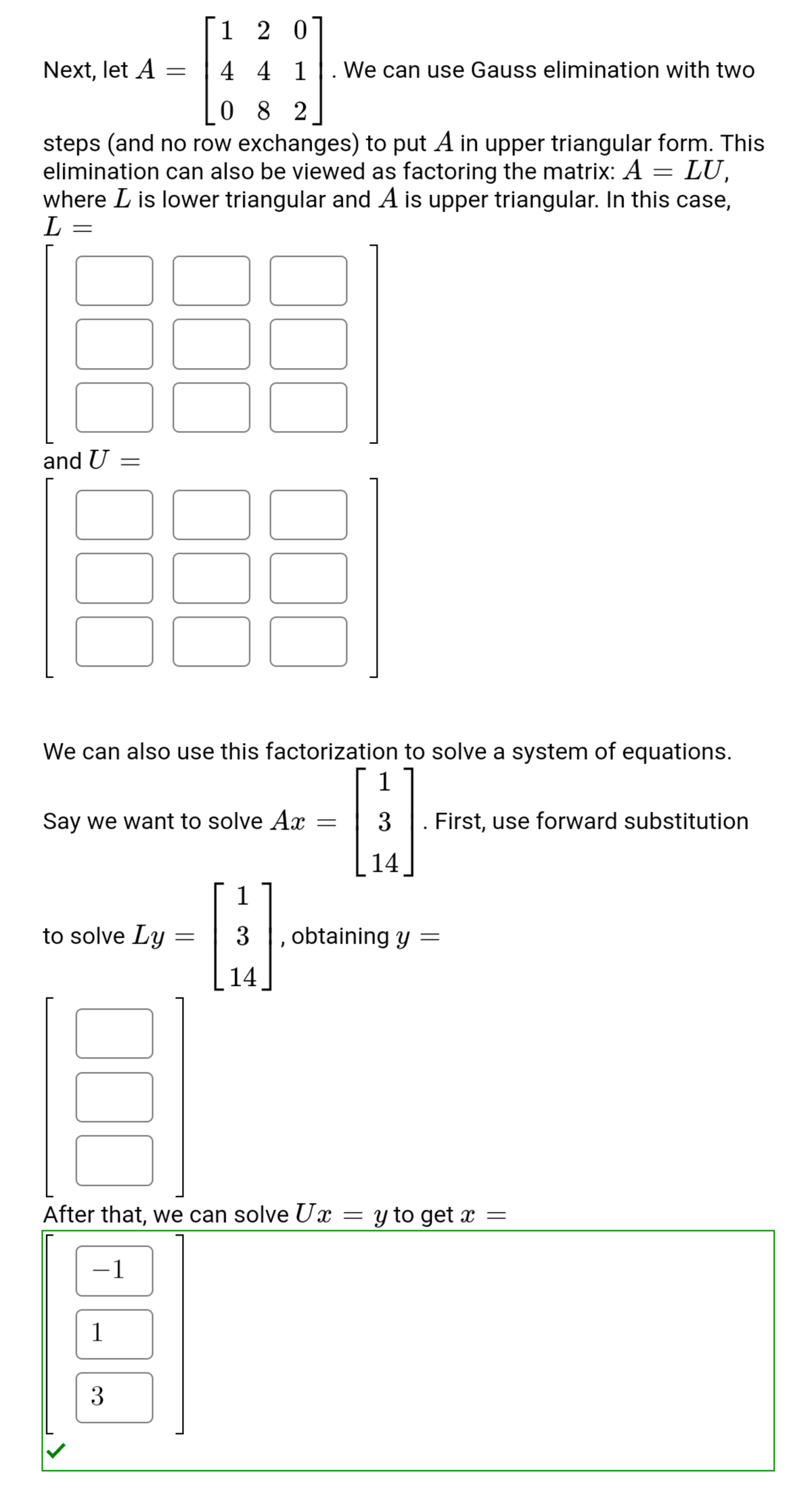 1 2 0
Next, let A =
4 4 1
We can use Gauss elimination with two
0 8 2
steps (and no row exchanges) to put A in upper triangular form. This
elimination can also be viewed as factoring the matrix: A = LU,
where L is lower triangular and A is upper triangular. In this case,
L
and U
We can also use this factorization to solve a system of equations.
Say we want to solve Ax
3
First, use forward substitution
14
1
to solve Ly
3
, obtaining y =
14
After that, we can solve Ux
y to get x =
1
1
3
