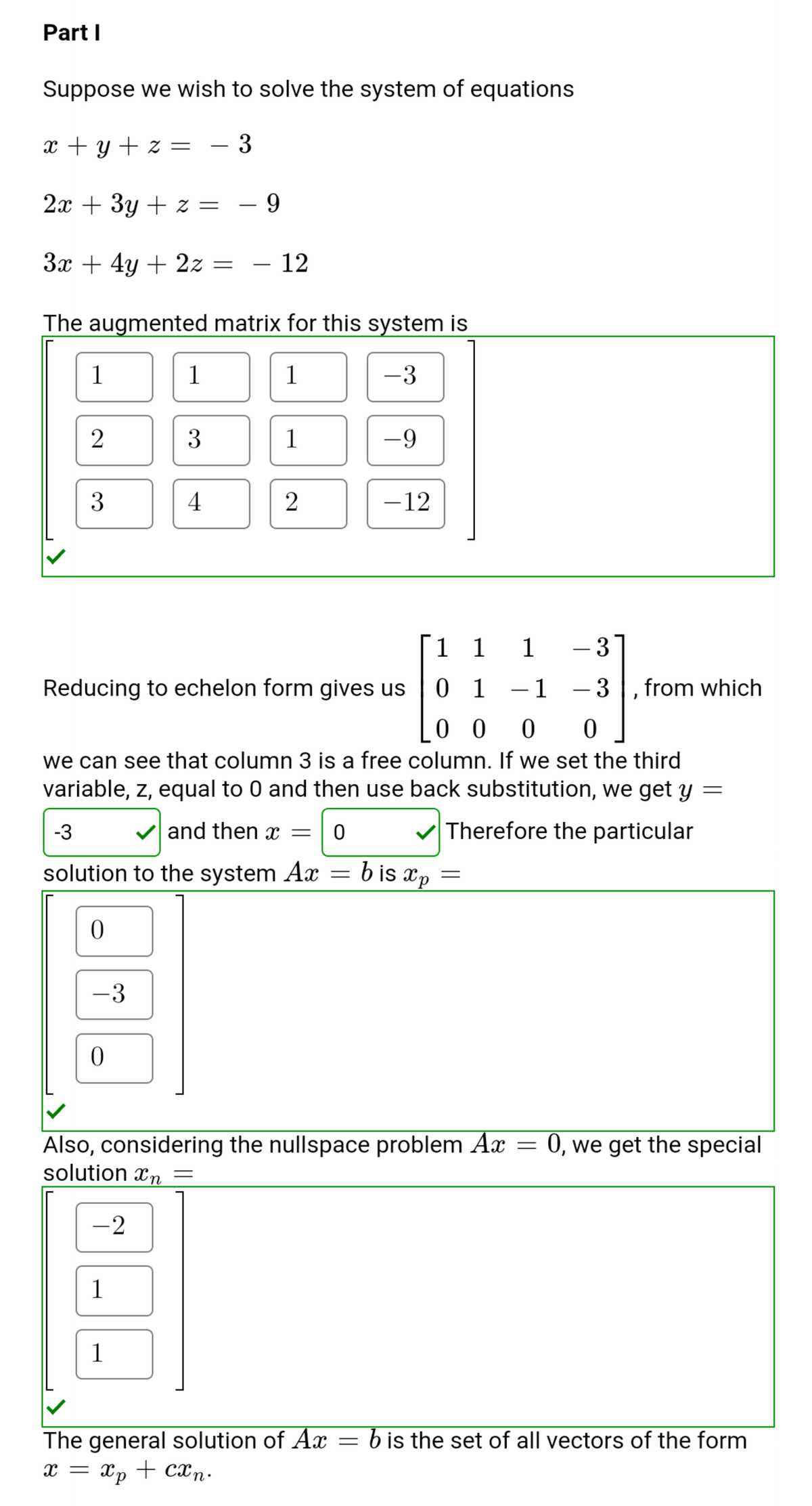 Part I
Suppose we wish to solve the system of equations
x + y + z =
- 3
2x + 3y + z =
Зх + 4у + 22 —
12
The augmented matrix for this system is
1
1
1
-3
3
1
-9
3
4
-12
1
1 1
- 3
Reducing to echelon form gives us
0 1
1
- 3
from which
-
0 0 0 0
we can see that column 3 is a free column. If we set the third
variable, z, equal to 0 and then use back substitution, we get y =
-3
and then =
V Therefore the particular
solution to the system Ax = b is xp
-3
Also, considering the nullspace problem Ax
solution xn =
0, we get the special
-2
1
1
The general solution of Ax
x = xp + cxn.
b is the set of all vectors of the form
