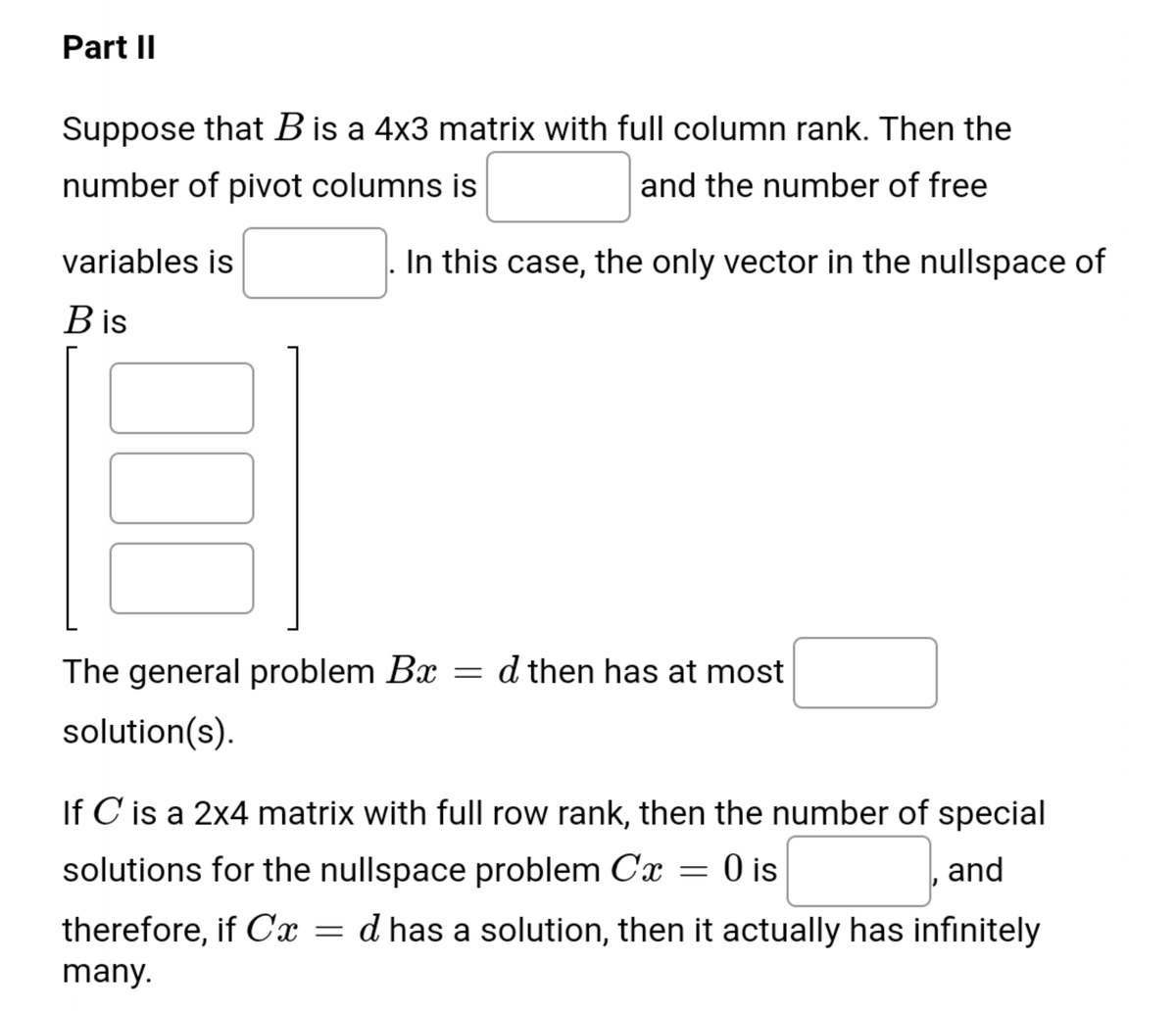 Part II
Suppose that B is a 4x3 matrix with full column rank. Then the
number of pivot columns is
and the number of free
variables is
In this case, the only vector in the nullspace of
B is
The general problem Bx
d then has at most
solution(s).
If C is a 2x4 matrix with full row rank, then the number of special
solutions for the nullspace problem Cx = 0 is
and
therefore, if Cx =
d has a solution, then it actually has infinitely
many.
