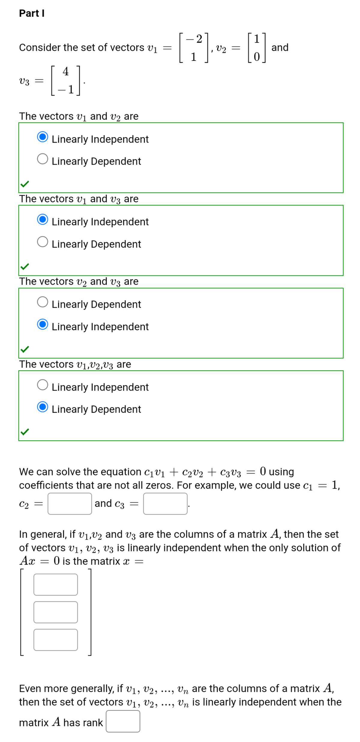 Part I
Consider the set of vectors vj =
1
2
V2 =
1
and
4
V3
1
|
The vectors vị and v2 are
Linearly Independent
Linearly Dependent
The vectors vị and vz are
Linearly Independent
Linearly Dependent
The vectorS V2 and vz are
Linearly Dependent
Linearly Independent
The vectors v1,v2,V3 are
Linearly Independent
Linearly Dependent
We can solve the equation c¡v1 + c2v2 + C3V3 = 0 using
coefficients that are not all zeros. For example, we could use c1 =
1,
C2
and c3 =
In general, if v1,V2 and v3 are the columns of a matrix A, then the set
of vectors v1, v2, V3 is linearly independent when the only solution of
Ax = 0 is the matrix x =
Even more generally, if v1, V2, ..., Vn are the columns of a matrix A,
then the set of vectors v1, V2, ..., Vn is linearly independent when the
matrix A has rank
