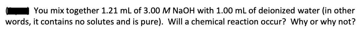 You mix together 1.21 mL of 3.00 M NaOH with 1.00 mL of deionized water (in other
words, it contains no solutes and is pure). Will a chemical reaction occur? Why or why not?
