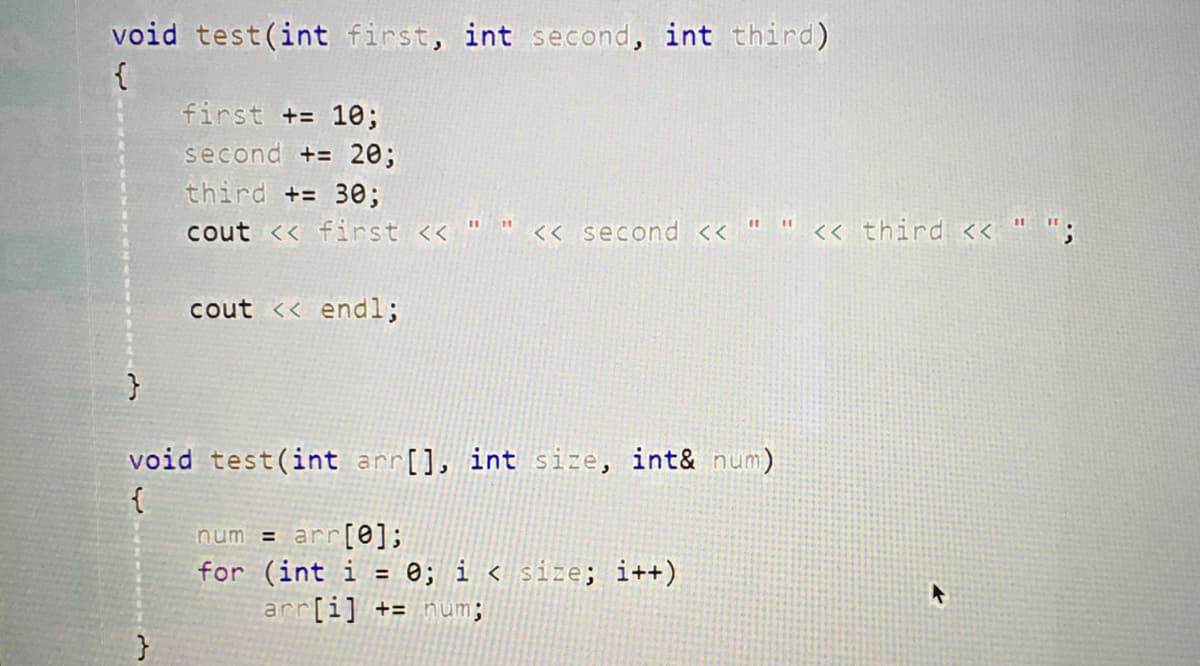 void test(int first, int second, int third)
{
first += 10;
second += 20;
third += 30;
%3D
cout << first << "
<< second << " " <« third << " ";
cout << endl;
void test(int arr[], int size, int& num)
{
num = arr[0];
for (int i = 0; i < size; i++)
arr[i] += num;
%3D
