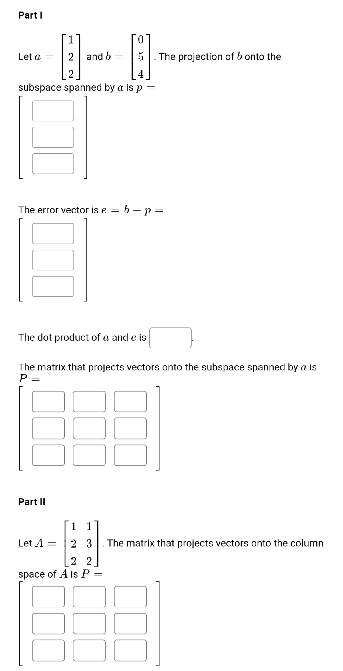 Part I
1
Let a =
2
and b
5
The projection of b onto the
4
subspace spanned by a is p =
The error vector is e = 6 – p =
-
The dot product of a and e is
The matrix that projects vectors onto the subspace spanned by a is
P =
Part II
1 1
Let A
2 3
The matrix that projects vectors onto the column
2 2
space of A is P =
