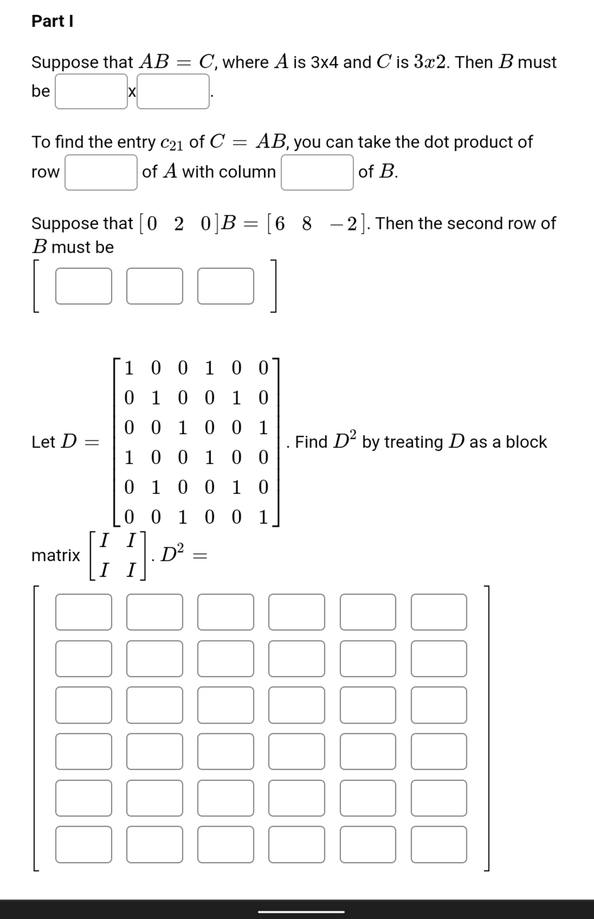 Part I
Suppose that AB
C, where A is 3x4 and C is 3x2. Then B must
be
To find the entry c21 of C =
AB, you can take the dot product of
row
of A with column
of B.
Suppose that [0 2
0]B = [6 8 -2]. Then the second row of
B must be
1 0 0 1 0 0
0 1 0 0 1 0
0 0 10 0 1
Let D =
Find D by treating D as a block
1 00 1 0 0
0 1 0 0 1 0
0 0 1 0 0 1
I I
D²
I I
matrix
000
