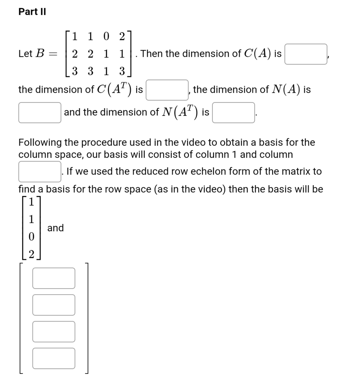 Part II
1 10 2
Let B =
2 2 1 1. Then the dimension of C(A) is
3 3 1 3
the dimension of C(A") is
the dimension of N(A) is
and the dimension of N(A') is
Following the procedure used in the video to obtain a basis for the
column space, our basis will consist of column 1 and column
If we used the reduced row echelon form of the matrix to
find a basis for the row space (as in the video) then the basis will be
1
1
and
