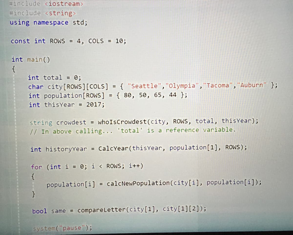 #include <iostream>
#include <string>
using namespace std;
const int ROWS = 4, COLS = 10;
int main()
{
int total = 0;
char city[ROWS][COLS] = { "Seattle","olympia","Tacoma", "Auburn" };
int population[ROWS] = { 80, 50, 65, 44 };
int thisYear = 2017;
%3D
whoIsCrowdest(city, ROWS, total, thisYear);
string crowdest
// In above calling... 'total' is a reference variable.
int historyYear = CalcYear(thisYear, population[1], ROWS);
for (int i = e; i < ROWS; i++)
{
| population[i] = calcNewPopulation(city[i], population[i]);
bool same = compareLetter(city[1], city[1][2]);
system("pause");
