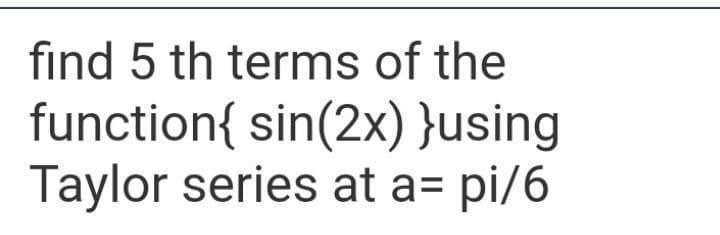 find 5 th terms of the
function{ sin(2x) }using
Taylor series at a= pi/6
