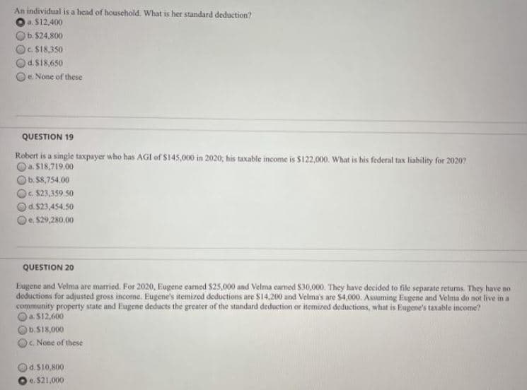 An individual is a head of houschold. What is her standard deduction?
a. $12,400
b.524,800
c. $18,350
d.$18,650
Oe. None of these
QUESTION 19
Robert is a single taxpayer who has AGIl of $145,000 in 2020; his taxable income is $122,000. What is his federal tax liability for 2020?
Oa. S18,719.00
b.58,754.00
Oc $23,359.50
Od.$23,454.50
Oe $29,280.00
QUESTION 20
Eugene and Velma are married. For 2020, Eugene earned $25,000 and Velma earned $30,000. They have decided to file separate returns. They have no
deductions for adjusted gross income. Eugene's itemized deductions are $14,200 and Velma's are S4,000. Assuming Eugene and Velma do not live in a
community property state and Eugene deducts the greater of the standard deduction or itemized deductions, what is Eugene's taxable income?
Oa. S12,600
D.S18,000
c None of these
d.S10,800
e. $21,000
