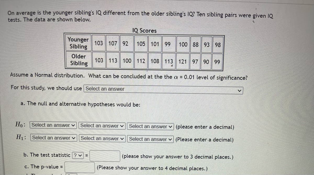 **Assessing the Difference in IQ Between Siblings**

**Study Scenario:**
On average, is the younger sibling's IQ different from the older sibling's IQ? Ten pairs of siblings were given IQ tests, and their scores are shown below:

**IQ Scores Table:**

|     | Younger Sibling | Older Sibling |
|-----|-----------------|---------------|
| Pair 1 | 103             | 103           |
| Pair 2 | 107             | 113           |
| Pair 3 | 92              | 100           |
| Pair 4 | 105             | 112           |
| Pair 5 | 101             | 108           |
| Pair 6 | 99              | 113           |
| Pair 7 | 100             | 121           |
| Pair 8 | 88              | 97            |
| Pair 9 | 93              | 90            |
| Pair 10| 98              | 99            |

**Statistical Analysis:**
Assume a Normal distribution. The goal is to determine whether the IQ of younger siblings is significantly different from that of older siblings at the \(\alpha = 0.01\) level of significance.

**Hypothesis Testing:**

**a. Hypothesis Formulation:**

- The null and alternative hypotheses (H₀ and H₁) are formulated as follows:
  - \(H_0\): There is no difference in IQ between younger and older siblings.
  - \(H_1\): There is a significant difference in IQ between younger and older siblings.

**b. Calculations:**

- **Test Statistic:** This is calculated based on the IQ scores provided. (Please show your answer to three decimal places.)
- **P-value:** Determine the p-value corresponding to the test statistic obtained. (Please show your answer to four decimal places.)

**Purpose:**
This example demonstrates how to frame a hypothesis test, how to calculate relevant statistics, and how to interpret results to draw conclusions regarding the difference in IQ between younger and older siblings.

**Note:** Use appropriate statistical tools or software to compute the test statistic and p-value. Ensure your calculations are conducted with accuracy and precision to provide meaningful conclusions.