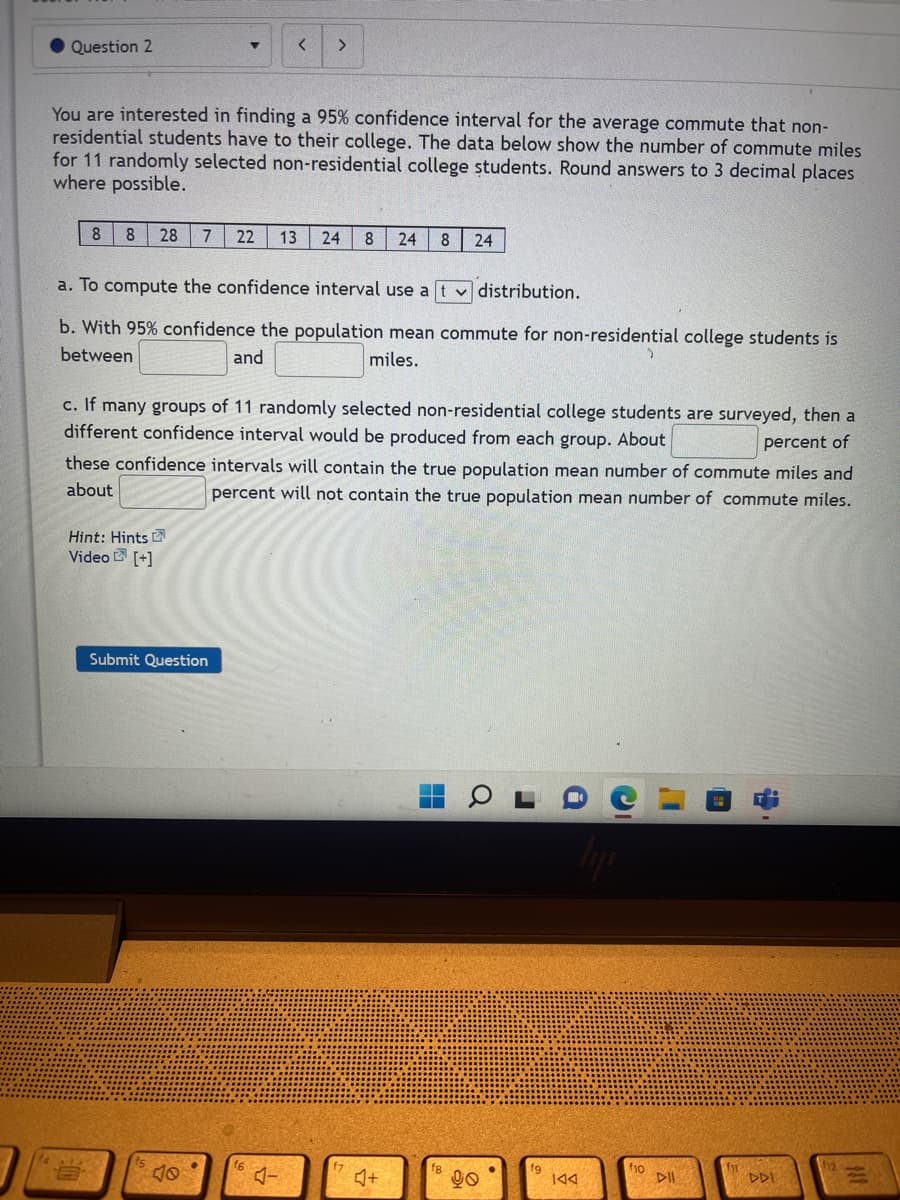 Question 2
▼ < >
You are interested in finding a 95% confidence interval for the average commute that non-
residential students have to their college. The data below show the number of commute miles
for 11 randomly selected non-residential college students. Round answers to 3 decimal places
where possible.
8 8 28 7 22 13
24 8 24 8 24
a. To compute the confidence interval use a
✓distribution.
b. With 95% confidence the population mean commute for non-residential college students is
between
and
miles.
c. If many groups of 11 randomly selected non-residential college students are surveyed, then a
different confidence interval would be produced from each group. About
percent of
these confidence intervals will contain the true population mean number of commute miles and
about
percent will not contain the true population mean number of commute miles.
Hint: Hints
Video [+]
fg
12
f10
fn
Submit Question
♫+
90
144
DII
DDI