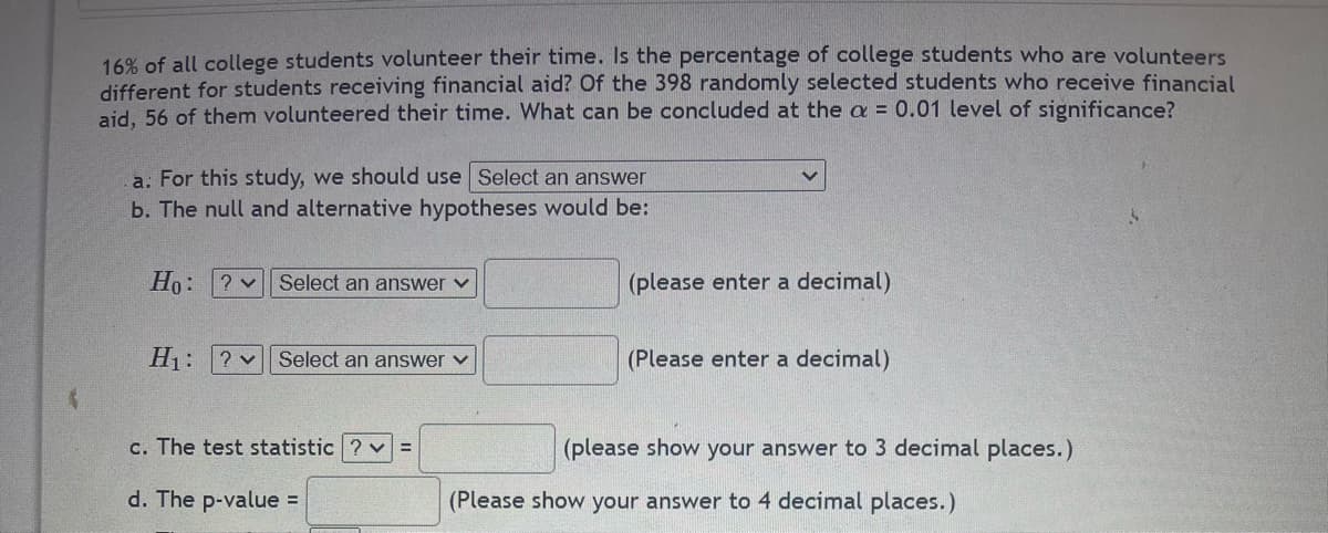 16% of all college students volunteer their time. Is the percentage of college students who are volunteers
different for students receiving financial aid? Of the 398 randomly selected students who receive financial
aid, 56 of them volunteered their time. What can be concluded at the a = 0.01 level of significance?
a: For this study, we should use Select an answer
b. The null and alternative hypotheses would be:
Ho: ?
Select an answer
(please enter a decimal)
H₁: ? Select an answer ✓
(Please enter a decimal)
c. The test statistic ?v=
(please show your answer to 3 decimal places.)
(Please show your answer to 4 decimal places.)
d. The p-value =