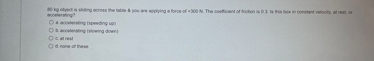 80 kg object is sliding across the table & you are applying a force of +300 N. The coefficient of friction is 0.3. Is this box in constant velocity, at rest, or
accelerating?
O a. accelerating (speeding up)
O b. accelerating (slowing down)
O C. at rest
O d. none of these
