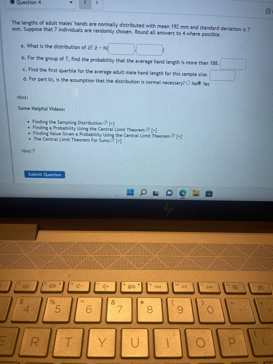 >
Question 4
The lengths of adult males' hands are normally distributed with mean 192 mm and standard deviation is 7
mm. Suppose that 7 individuals are randomly chosen. Round all answers to 4 where possible.
a. What is the distribution of ? - N(
b. For the group of 7, find the probability that the average hand length is more than 188.
c. Find the first quartile for the average adult male hand length for this sample size.
d. For part b), is the assumption that the distribution is normal necessary? O No Yes
Hint:
Some Helpful Videos:
• Finding the Sampling Distribution [+]
• Finding a Probability Using the Central Limit Theorem [+]
• Finding Value Given a Probability Using the Central Limit Theorem [+]
. The Central Limit Theorem For ns [+]
Hint
Submit Question
40
%
$
R
5
16
T
4-
^
6
4+
Y
90
& BA
7
*
U
19 144
8
ly
1
tio
C
I
DII
9
DDI
O
P
A
