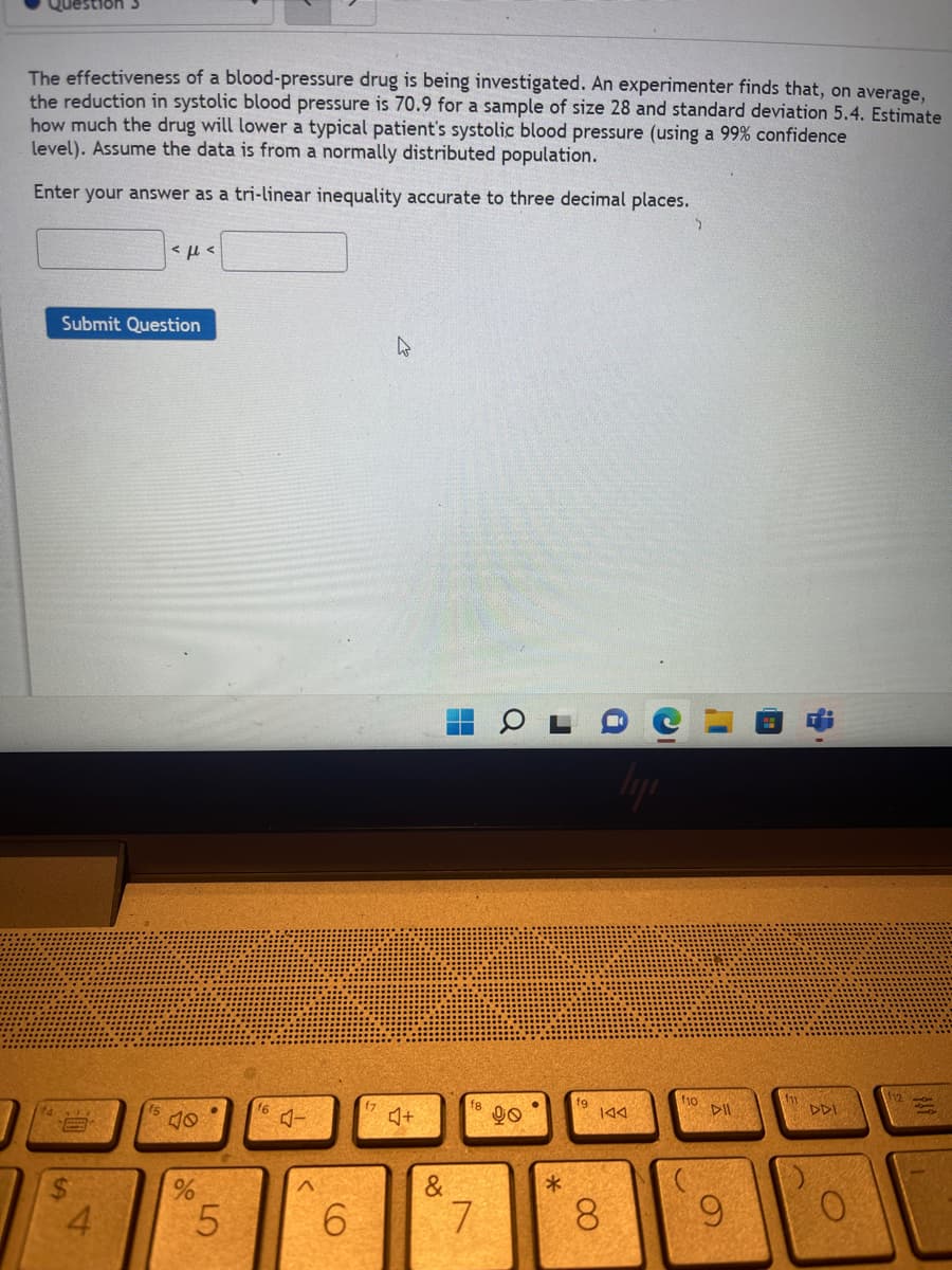 The effectiveness of a blood-pressure drug is being investigated. An experimenter finds that, on average,
the reduction in systolic blood pressure is 70.9 for a sample of size 28 and standard deviation 5.4. Estimate
how much the drug will lower a typical patient's systolic blood pressure (using a 99% confidence
level). Assume the data is from a normally distributed population.
Enter your answer as a tri-linear inequality accurate to three decimal places.
<<
Submit Question
W
14
S
4
40
%
5
f6
CO
6
♫+
&
18
7
90
●
*
fg
IAA
8
f10
DII
www
9
DDI