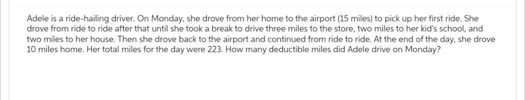 Adele is a ride-hailing driver. On Monday, she drove from her home to the airport (15 miles) to pick up her first ride. She
drove from ride to ride after that until she took a break to drive three miles to the store, two miles to her kid's school, and
two miles to her house. Then she drove back to the airport and continued from ride to ride. At the end of the day, she drove
10 miles home. Her total miles for the day were 223. How many deductible miles did Adele drive on Monday?