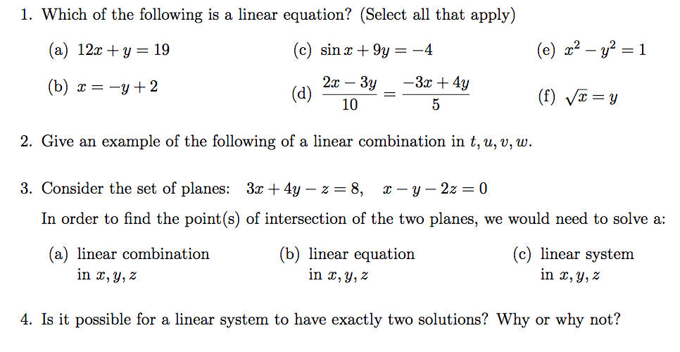 1. Which of the following is a linear equation? (Select all that apply)
(а) 12 + у — 19
(c) sin x + 9y = -4
(e) x² – y? = 1
-3x + 4y
2x
(d)
(b) х 3 —у + 2
Зу
-
(f) VT = y
10
5
2. Give an example of the following of a linear combination in t, u, v, w.
