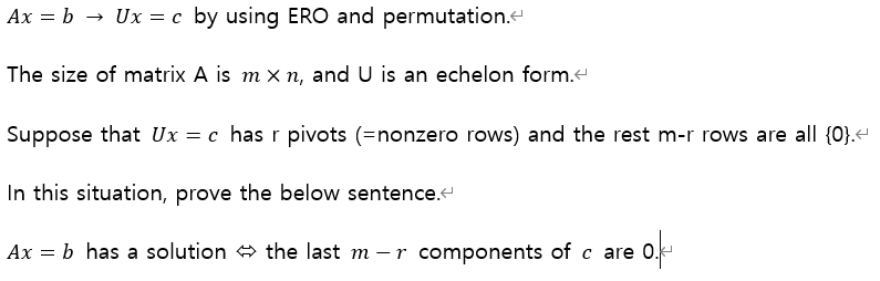 Ax = b → Ux = c by using ERO and permutation."
The size of matrix A is m x n, and U is an echelon form.
Suppose that Ux = c has r pivots (=nonzero rows) and the rest m-r rows are all (0}.
In this situation, prove the below sentence.e
Ax = b has a solution + the last m – r components of c are 0.
