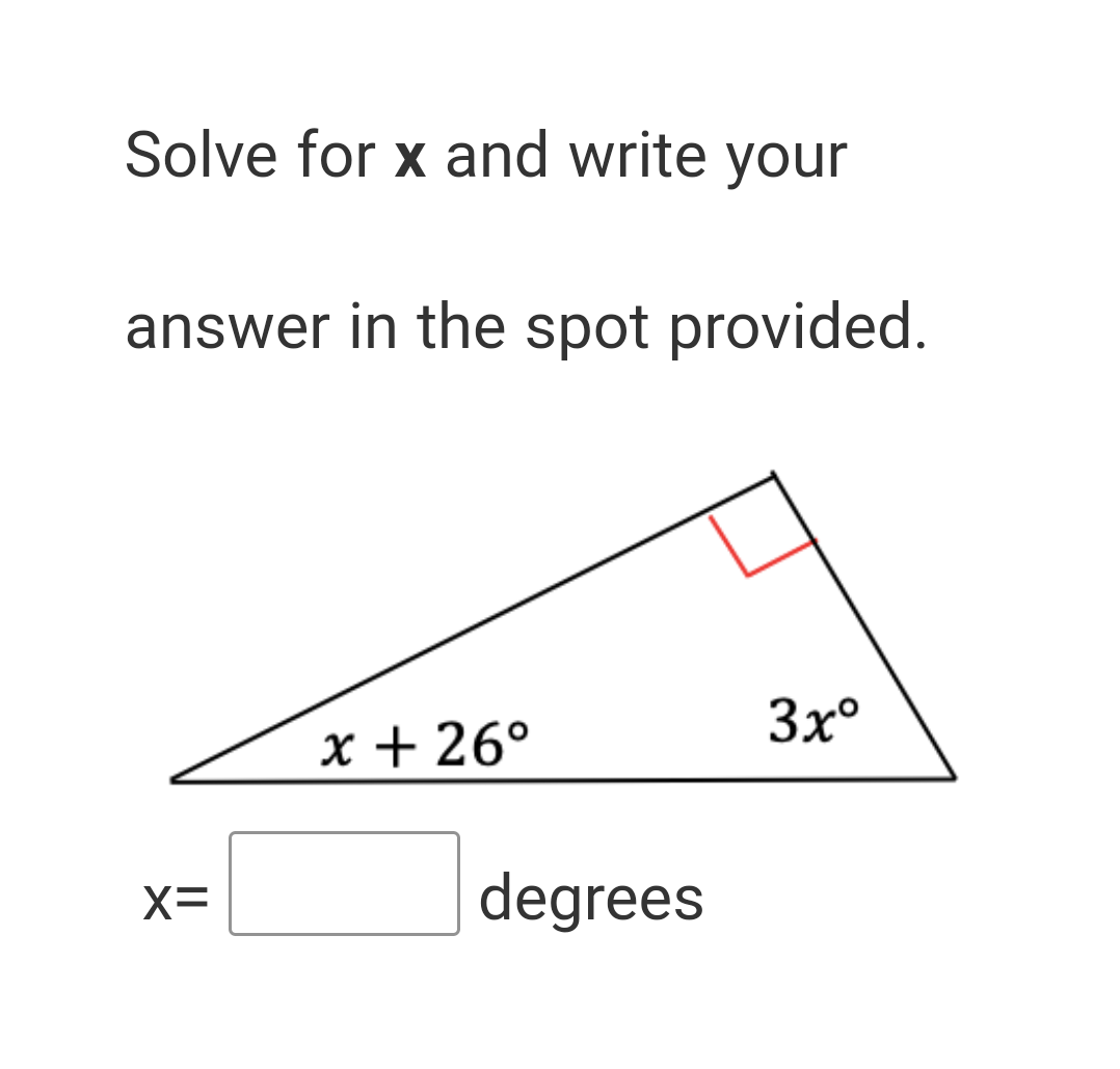 **Solve for \( x \) and write your answer in the spot provided.**

Below this text, there is a right triangle diagram to aid in solving for \( x \). The triangle includes one right angle, marked by a small red square in the corner, and three angles internally marked:
- One angle as \( x + 26^\circ \)
- The right angle as \( 90^\circ \) (not labeled but inferred from the square)
- The other angle as \( 3x^\circ \)

The problem asks to solve for \( x \) in degrees.

**Triangle Diagram Explanation:**

- It is a right triangle, indicated by the 90-degree angle (red square).
- One of the angles is labeled \( x + 26^\circ \).
- Another angle is labeled \( 3x^\circ \).
- The problem requires finding the value of \( x \), where \( x \) is in degrees.

Below the triangle, a text field is provided to write the solution: 
\[ x = \_\_\_\_\_ \text{ degrees} \]