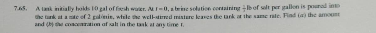 A tank initially holds 10 gal of fresh water. At 1= 0, a brine solution containing lb of salt per gallon is poured into
the tank at a rate of 2 gal/min, while the well-stirred mixture leaves the tank at the same rate. Find (a) the amount
and (b) the concentration of salt in the tank at any time t.
7.65.
