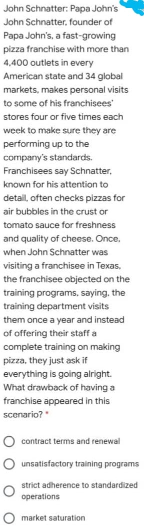 John Schnatter: Papa John's
John Schnatter, founder of
Papa John's, a fast-growing
pizza franchise with more than
4,400 outlets in every
American state and 34 global
markets, makes personal visits
to some of his franchisees'
stores four or five times each
week to make sure they are
performing up to the
company's standards.
Franchisees say Schnatter,
known for his attention to
detail, often checks pizzas for
air bubbles in the crust or
tomato sauce for freshness
and quality of cheese. Once,
when John Schnatter was
visiting a franchisee in Texas,
the franchisee objected on the
training programs, saying, the
training department visits
them once a year and instead
of offering their staff a
complete training on making
pizza, they just ask if
everything is going alright.
What drawback of having a
franchise appeared in this
scenario? *
contract terms and renewal
unsatisfactory training programs
strict adherence to standardized
operations
market saturation
