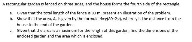 A rectangular garden is fenced on three sides, and the house forms the fourth side of the rectangle.
a. Given that the total length of the fence is 80 m, present an illustration of the problem.
b. Show that the area, A, is given by the formula A=y(80-2y), where y is the distance from the
house to the end of the garden.
c. Given that the area is a maximum for the length of this garden, find the dimensions of the
enclosed garden and the area which is enclosed.
