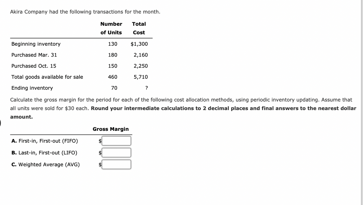 Akira Company had the following transactions for the month.
Total
Cost
Beginning inventory
Purchased Mar. 31
Number
of Units
A. First-in, First-out (FIFO)
B. Last-in, First-out (LIFO)
C. Weighted Average (AVG)
130
180
150
460
Purchased Oct. 15
Total goods available for sale
Ending inventory
Calculate the gross margin for the period for each of the following cost allocation methods, using periodic inventory updating. Assume that
all units were sold for $30 each. Round your intermediate calculations to 2 decimal places and final answers to the nearest dollar
amount.
70
$1,300
2,160
2,250
5,710
Gross Margin
?