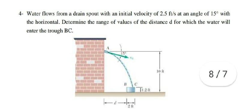 4- Water flows from a drain spout with an initial velocity of 2.5 ft/s at an angle of 15° with
the horizontal. Determine the range of values of the distance d for which the water will
enter the trough BC.
10 ft
8/7
B
F1.2ft
ーィー
2 ft
