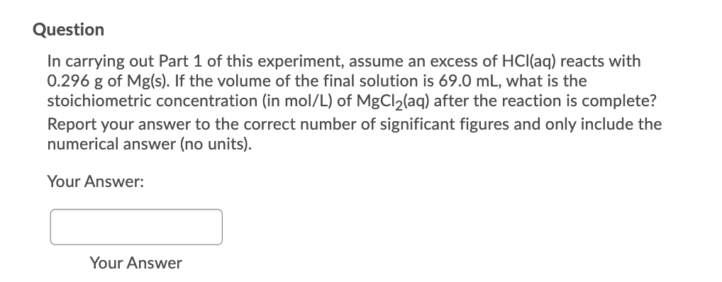 Question
In carrying out Part 1 of this experiment, assume an excess of HCl(aq) reacts with
0.296 g of Mg(s). If the volume of the final solution is 69.0 mL, what is the
stoichiometric concentration (in mol/L) of MgCl2(aq) after the reaction is complete?
Report your answer to the correct number of significant figures and only include the
numerical answer (no units).
Your Answer:
Your Answer
