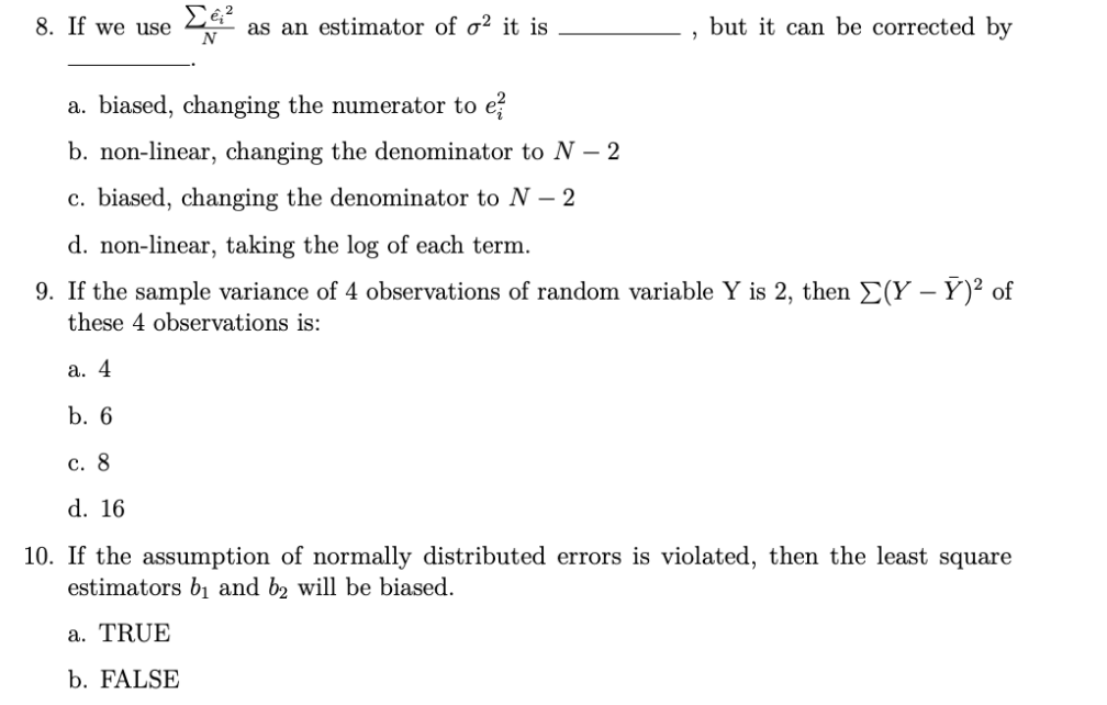 8. If we use
as an estimator of o² it is
N
but it can be corrected by
a. biased, changing the numerator to e?
b. non-linear, changing the denominator to N – 2
c. biased, changing the denominator to N – 2
d. non-linear, taking the log of each term.
9. If the sample variance of 4 observations of random variable Y is 2, then E(Y – Ý)² of
these 4 observations is:
а. 4
b. 6
с. 8
d. 16
10. If the assumption of normally distributed errors is violated, then the least square
estimators b1 and b2 will be biased.
a. TRUE
b. FALSE
