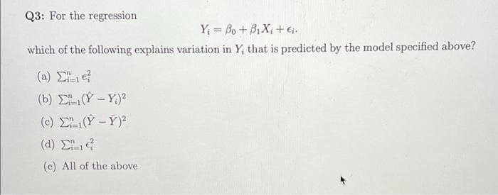 Q3: For the regression
Y; = Bo + B1 Xi + ei.
which of the following explains variation in Y, that is predicted by the model specified above?
(a) e
(b) E(Y - Y.)²
(c) E(Y -Y)?
( a ) Σ
(e) All of the above
