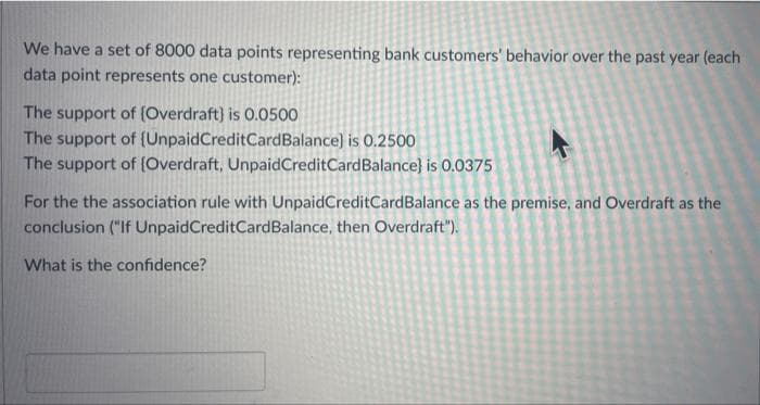 We have a set of 8000 data points representing bank customers' behavior over the past year (each
data point represents one customer):
The support of (Overdraft) is 0.0500
The support of (UnpaidCreditCardBalance) is 0.2500
The support of (Overdraft, UnpaidCreditCardBalance} is 0.0375
For the the association rule with UnpaidCreditCardBalance as the premise, and Overdraft as the
conclusion ("If UnpaidCreditCardBalance, then Overdraft").
What is the confidence?
