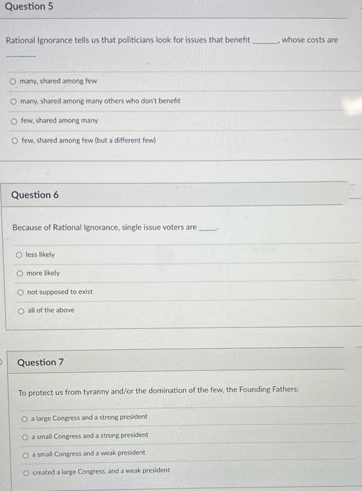 Question 5
Rational Ignorance tells us that politicians look for issues that benefit
whose costs are
many, shared among few
many, shared among many others who don't benefit
O few, shared among many
O few, shared among few (but a different few)
Question 6
Because of Rational Ignorance, single issue voters are
less likely
more likely
O not supposed to exist
O all of the above
Question 7
To protect us from tyranny and/or the domination of the few, the Founding Fathers:
O a large Congress and a strong president
O a small Congress and a strong president
O a small Congress and a weak president
O created a large Congress, and a weak president
