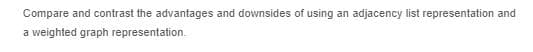 Compare and contrast the advantages and downsides of using an adjacency list representation and
a weighted graph representation.

