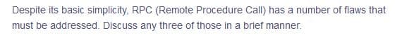 Despite its basic simplicity, RPC (Remote Procedure Call) has a number of flaws that
must be addressed. Discuss any three of those in a brief manner.
