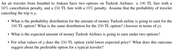 An air traveler from Istanbul to Ankara have two options on Turkish Airlines: a 190 TL fare with a
50% cancellation penalty, and a 250 TL fare with a 10% penalty. Assume that the probability of traveler
canceling the trip is p.
• What is the probability distribution for the amount of money Turkish airline is going to earn for the
190 TL option? What is the same distribution for the 250 TL option? (Answer in terms of p).
• What is the expected amount of money Turkish Airlines is going to earn under two options?
• For what values of p does the 250 TL option yield lower expected price? What does this outcome
suggest about the preferable option for a typical traveler?
