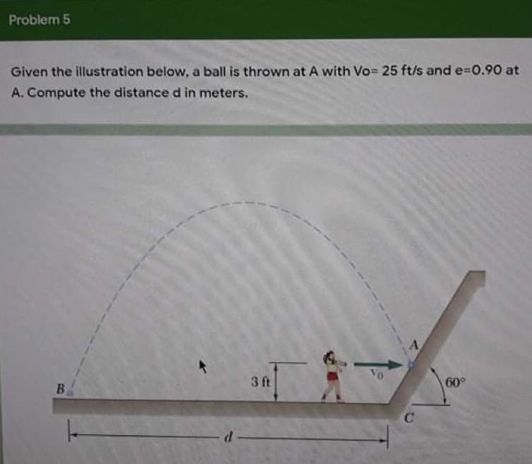 Problem 5
Given the illustration below, a ball is thrown at A with Vo= 25 ft/s and e-D0.90 at
A. Compute the distance d in meters.
Vo
3 ft
60°
B.
