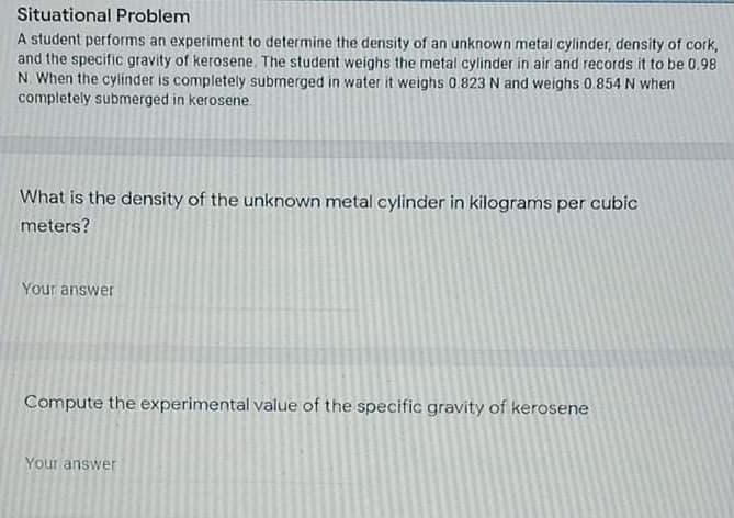 Situational Problem
A student performs an experiment to determine the density of an unknown metal cylinder, density of cork,
and the specific gravity of kerosene. The student weighs the metal cylinder in air and records it to be 0.98
N. When the cylinder is completely submerged in water it weighs 0.823 N and weighs 0.854 N when
completely submerged in kerosene.
What is the density of the unknown metal cylinder in kilograms per cubic
meters?
Your answer
Compute the experimental value of the specific gravity of kerosene
Your answer
