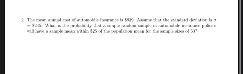 2. The mean annual cost of automobile insurance is $939. Assume that the standard deviation is o
= $245. What is the probability that a simple random sample of automobile insurance policies
will have a sample mean within $25 of the population mean for the sample sizes of 50?