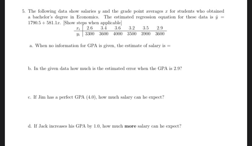 5. The following data show salaries y and the grade point averages z for students who obtained
a bachelor's degree in Economics. The estimated regression equation for these data is ý =
1790.5 + 581.1x. [Show steps when applicable]
₁2.6 3.4
3.6
3.2 3.5 2.9
Yi 3300 3600 4000 3500 3900 3600
a. When no information for GPA is given, the estimate of salary is =
b. In the given data how much is the estimated error when the GPA is 2.9?
c. If Jim has a perfect GPA (4.0), how much salary can he expect?
d. If Jack increases his GPA by 1.0, how much more salary can he expect?