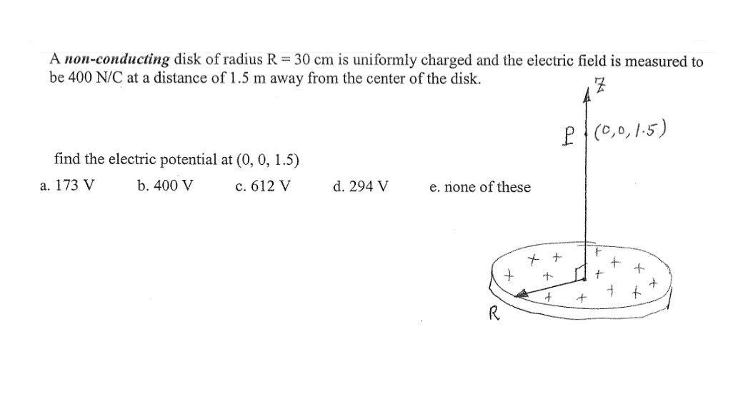 A non-conducting disk of radius R = 30 cm is uniformly charged and the electric field is measured to
be 400 N/C at a distance of 1.5 m away from the center of the disk.
P (0,0,1-5)
find the electric potential at (0, 0, 1.5)
а. 173 V
b. 400 V
c. 612 V
d. 294 V
e. none of these
to
R
